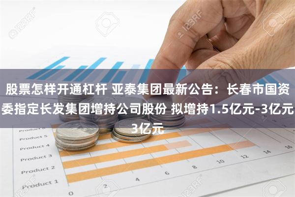 股票怎样开通杠杆 亚泰集团最新公告：长春市国资委指定长发集团增持公司股份 拟增持1.5亿元-3亿元