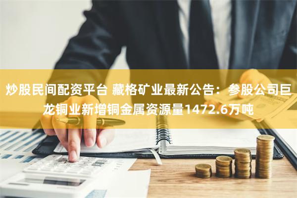 炒股民间配资平台 藏格矿业最新公告：参股公司巨龙铜业新增铜金属资源量1472.6万吨