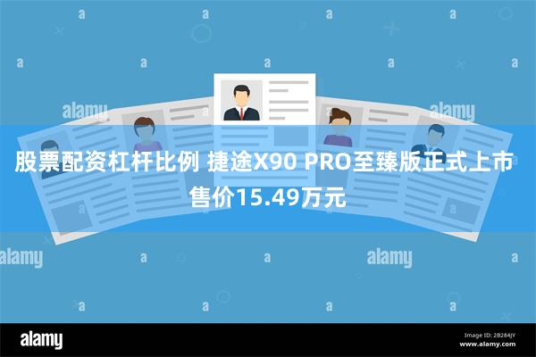 股票配资杠杆比例 捷途X90 PRO至臻版正式上市 售价15.49万元