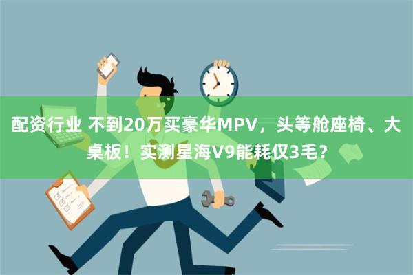 配资行业 不到20万买豪华MPV，头等舱座椅、大桌板！实测星海V9能耗仅3毛？