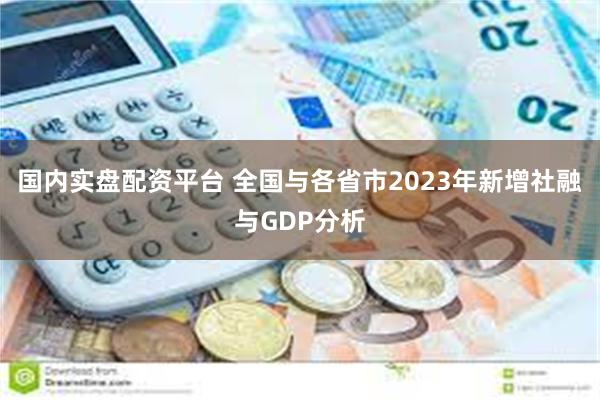 国内实盘配资平台 全国与各省市2023年新增社融与GDP分析