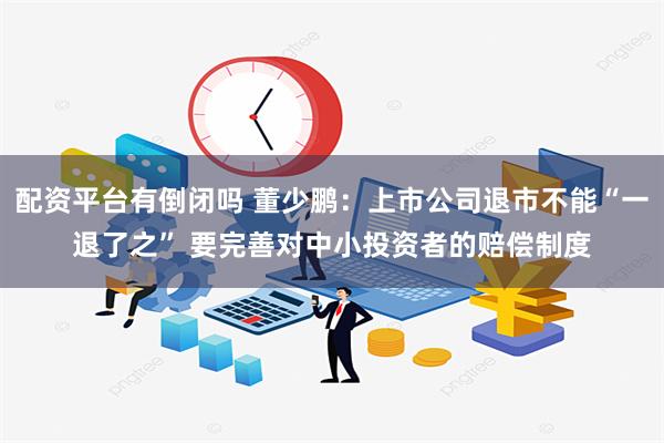 配资平台有倒闭吗 董少鹏：上市公司退市不能“一退了之” 要完善对中小投资者的赔偿制度