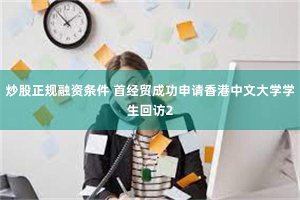 炒股正规融资条件 首经贸成功申请香港中文大学学生回访2