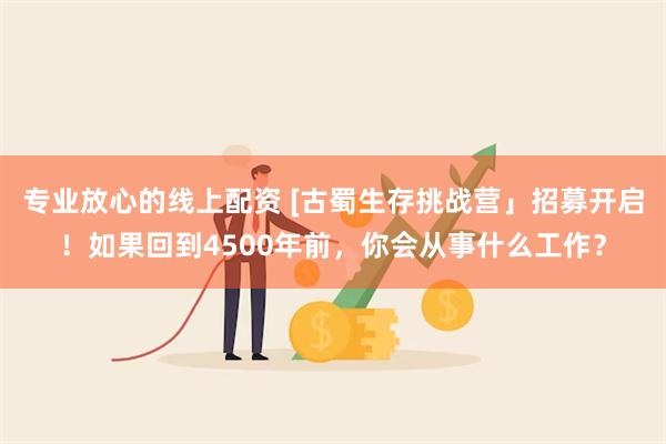 专业放心的线上配资 [古蜀生存挑战营」招募开启！如果回到4500年前，你会从事什么工作？