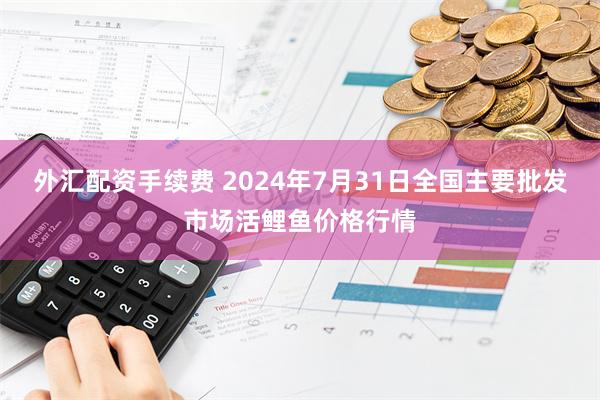 外汇配资手续费 2024年7月31日全国主要批发市场活鲤鱼价格行情