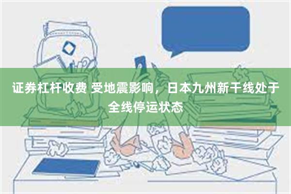 证券杠杆收费 受地震影响，日本九州新干线处于全线停运状态