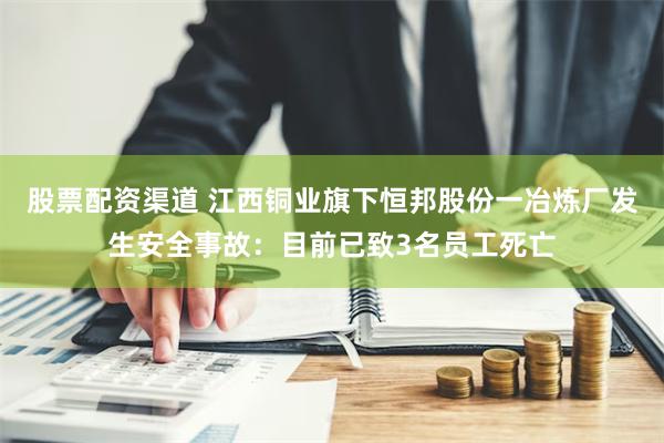 股票配资渠道 江西铜业旗下恒邦股份一冶炼厂发生安全事故：目前已致3名员工死亡