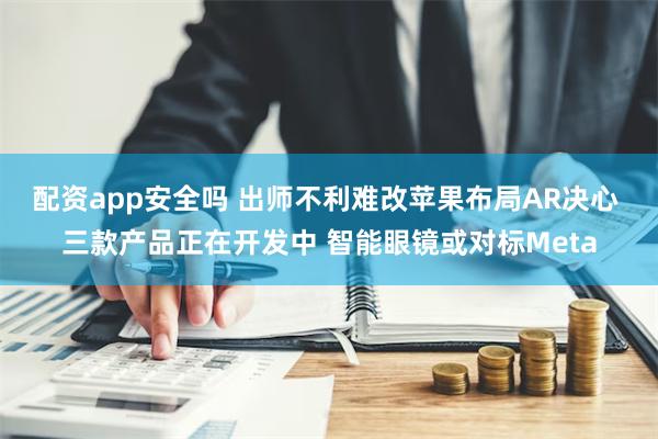 配资app安全吗 出师不利难改苹果布局AR决心 三款产品正在开发中 智能眼镜或对标Meta