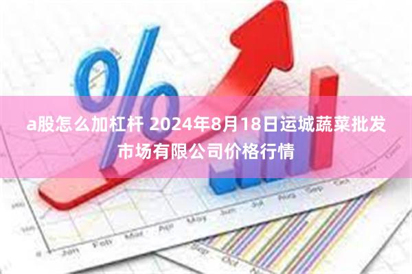 a股怎么加杠杆 2024年8月18日运城蔬菜批发市场有限公司价格行情