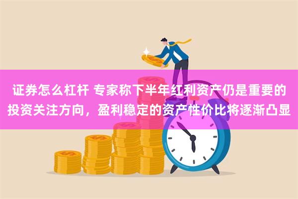 证券怎么杠杆 专家称下半年红利资产仍是重要的投资关注方向，盈利稳定的资产性价比将逐渐凸显