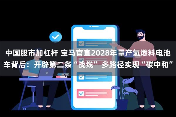 中国股市加杠杆 宝马官宣2028年量产氢燃料电池车背后：开辟第二条“战线” 多路径实现“碳中和”