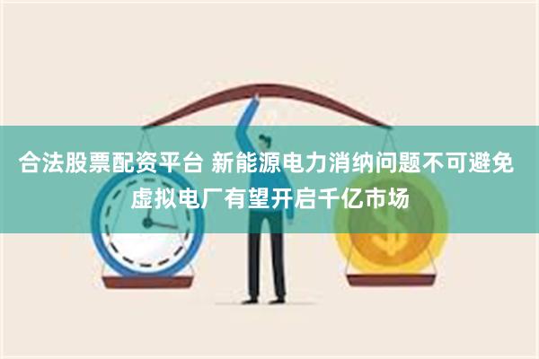 合法股票配资平台 新能源电力消纳问题不可避免 虚拟电厂有望开启千亿市场