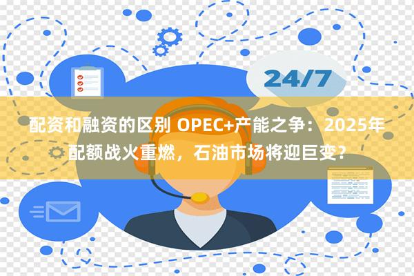 配资和融资的区别 OPEC+产能之争：2025年配额战火重燃，石油市场将迎巨变？