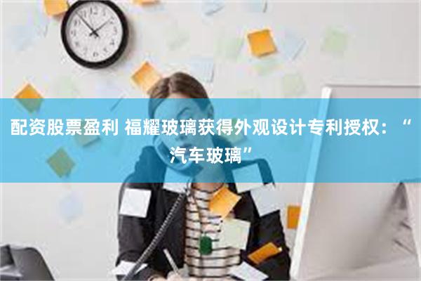 配资股票盈利 福耀玻璃获得外观设计专利授权：“汽车玻璃”