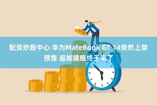 配资炒股中心 华为MateBook GT 14突然上架预售 超能旗舰终于来了