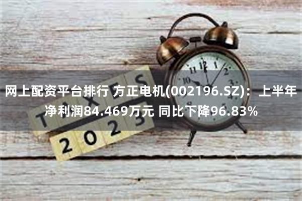 网上配资平台排行 方正电机(002196.SZ)：上半年净利润84.469万元 同比下降96.83%