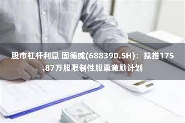 股市杠杆利息 固德威(688390.SH)：拟推175.87万股限制性股票激励计划