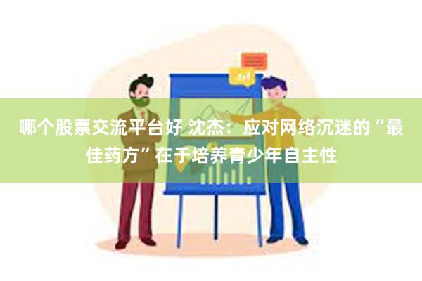 哪个股票交流平台好 沈杰：应对网络沉迷的“最佳药方”在于培养青少年自主性