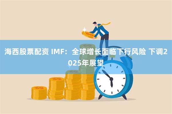 海西股票配资 IMF：全球增长面临下行风险 下调2025年展望