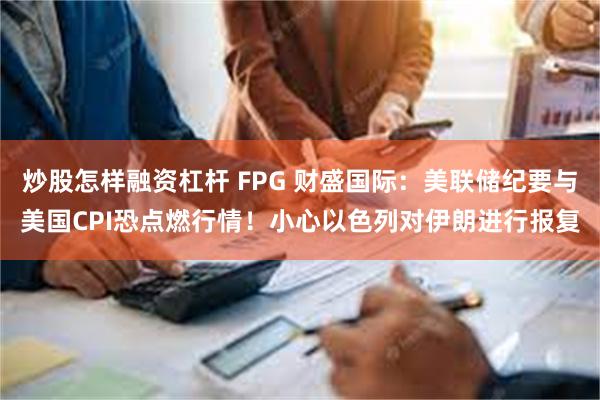 炒股怎样融资杠杆 FPG 财盛国际：美联储纪要与美国CPI恐点燃行情！小心以色列对伊朗进行报复