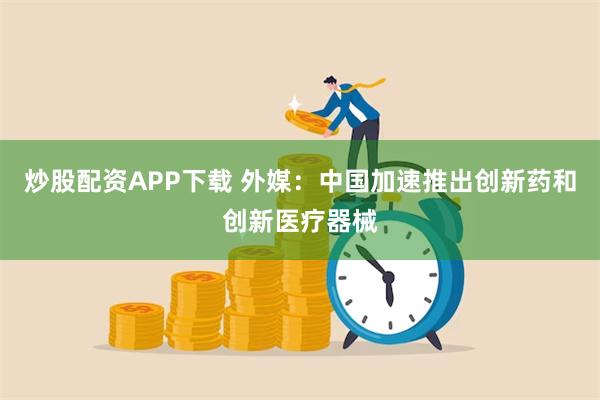 炒股配资APP下载 外媒：中国加速推出创新药和创新医疗器械