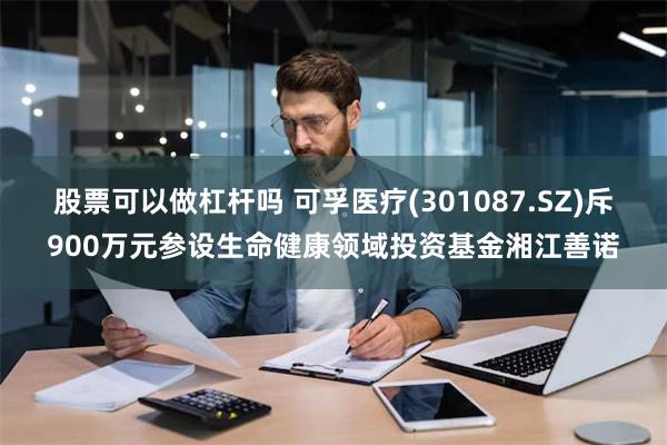 股票可以做杠杆吗 可孚医疗(301087.SZ)斥900万元参设生命健康领域投资基金湘江善诺