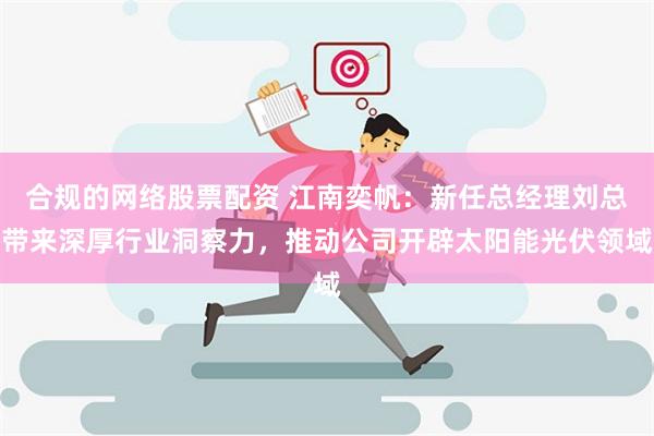 合规的网络股票配资 江南奕帆：新任总经理刘总带来深厚行业洞察力，推动公司开辟太阳能光伏领域