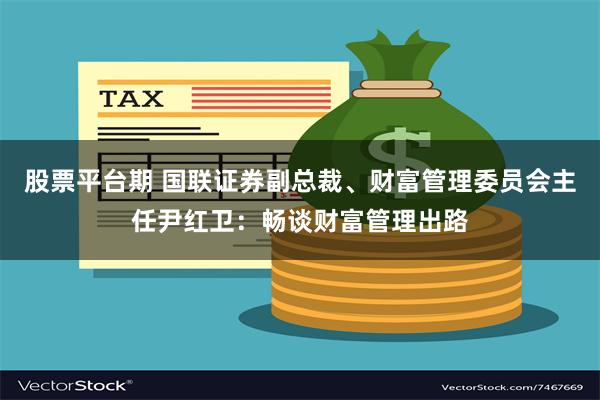 股票平台期 国联证券副总裁、财富管理委员会主任尹红卫：畅谈财富管理出路