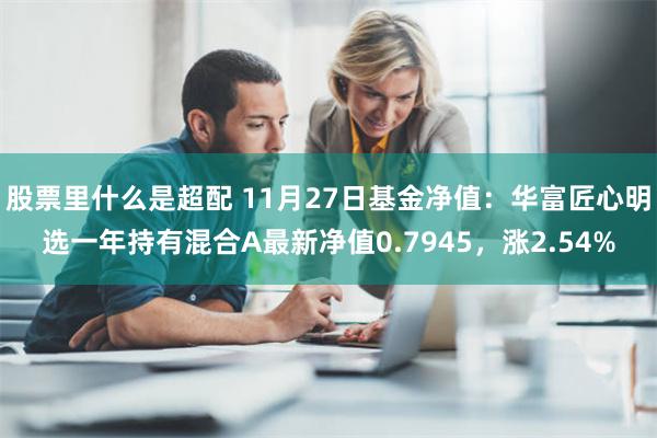 股票里什么是超配 11月27日基金净值：华富匠心明选一年持有混合A最新净值0.7945，涨2.54%