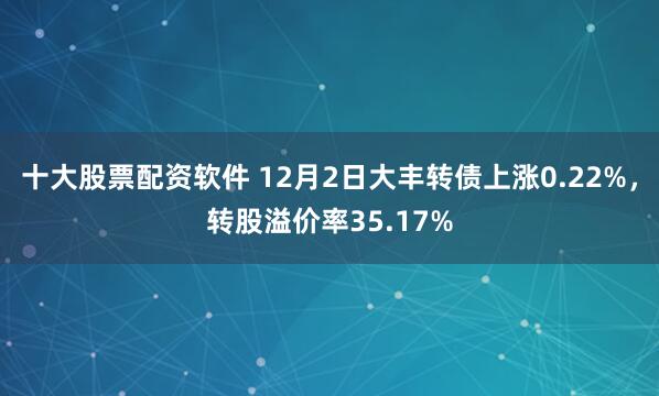 十大股票配资软件 12月2日大丰转债上涨0.22%，转股溢价率35.17%