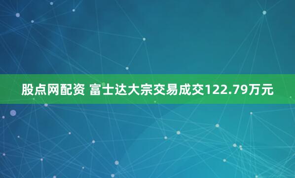 股点网配资 富士达大宗交易成交122.79万元