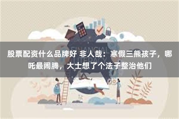 股票配资什么品牌好 非人哉：寒假三熊孩子，哪吒最闹腾，大士想了个法子整治他们