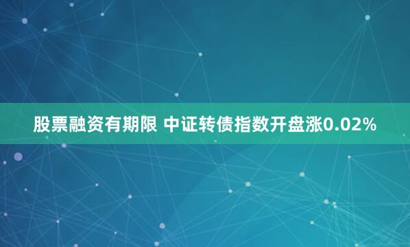 股票融资有期限 中证转债指数开盘涨0.02%