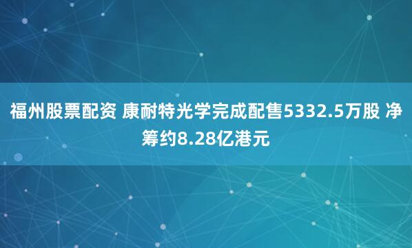 福州股票配资 康耐特光学完成配售5332.5万股 净筹约8.28亿港元