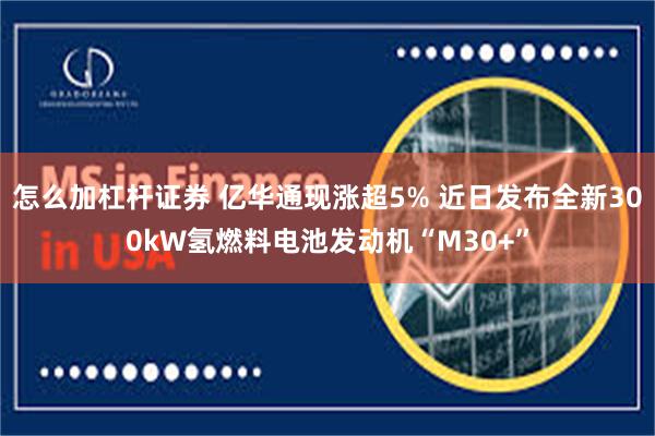 怎么加杠杆证券 亿华通现涨超5% 近日发布全新300kW氢燃料电池发动机“M30+”