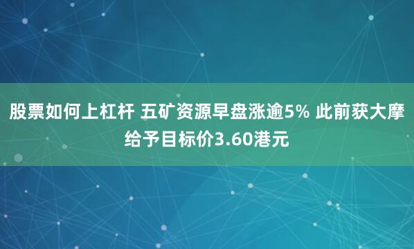 股票如何上杠杆 五矿资源早盘涨逾5% 此前获大摩给予目标价3.60港元