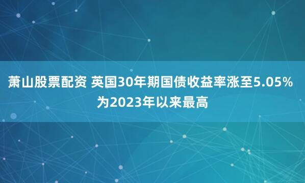 萧山股票配资 英国30年期国债收益率涨至5.05% 为2023年以来最高