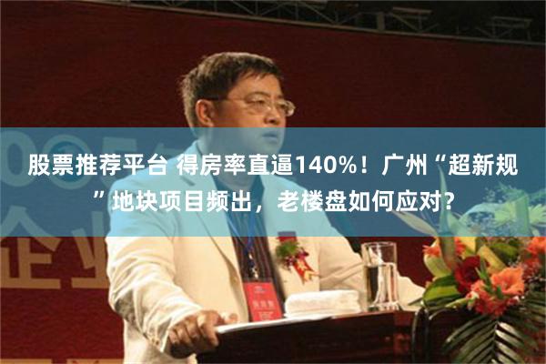 股票推荐平台 得房率直逼140%！广州“超新规”地块项目频出，老楼盘如何应对？