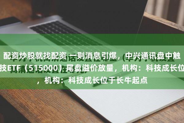 配资炒股就找配资 一则消息引爆，中兴通讯盘中触及涨停！科技ETF（515000）尾盘溢价放量，机构：科技成长位于长牛起点