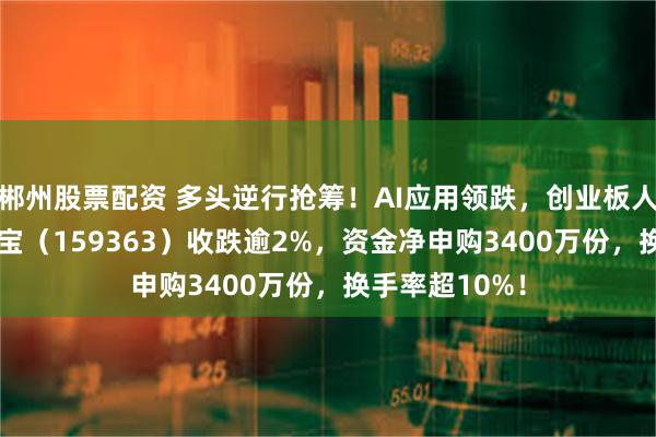 郴州股票配资 多头逆行抢筹！AI应用领跌，创业板人工智能ETF华宝（159363）收跌逾2%，资金净申购3400万份，换手率超10%！