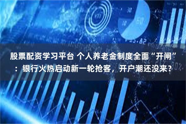 股票配资学习平台 个人养老金制度全面“开闸”：银行火热启动新一轮抢客，开户潮还没来？