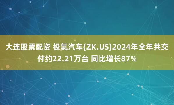 大连股票配资 极氪汽车(ZK.US)2024年全年共交付约22.21万台 同比增长87%