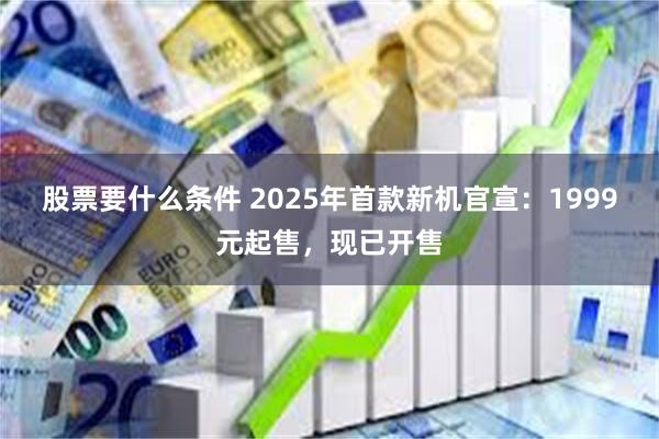 股票要什么条件 2025年首款新机官宣：1999元起售，现已开售