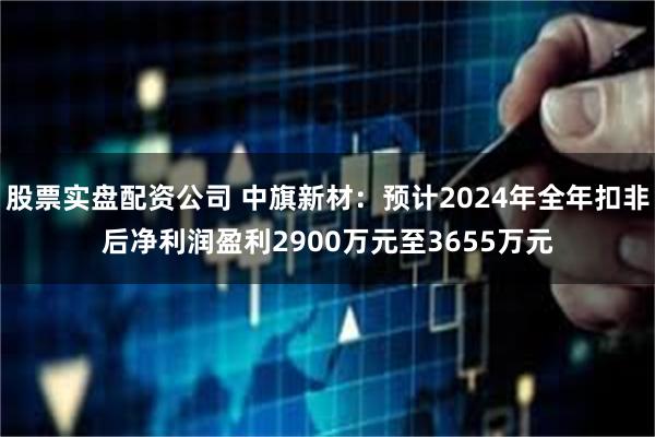 股票实盘配资公司 中旗新材：预计2024年全年扣非后净利润盈利2900万元至3655万元