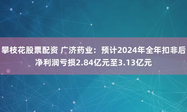 攀枝花股票配资 广济药业：预计2024年全年扣非后净利润亏损2.84亿元至3.13亿元