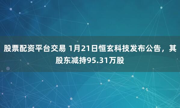 股票配资平台交易 1月21日恒玄科技发布公告，其股东减持95.31万股