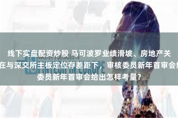 线下实盘配资炒股 马可波罗业绩滑坡、房地产关联坏账危机，在与深交所主板定位存差距下，审核委员新年首审会给出怎样考量？