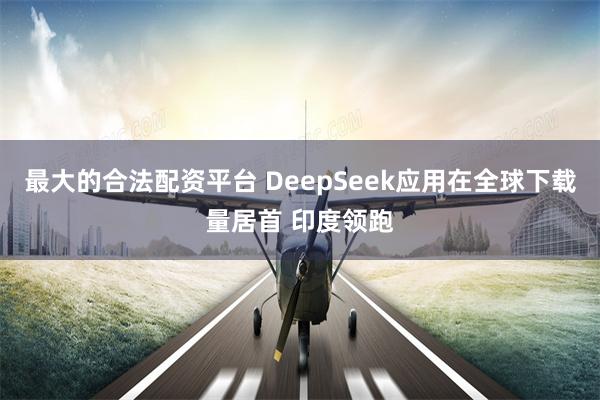 最大的合法配资平台 DeepSeek应用在全球下载量居首 印度领跑