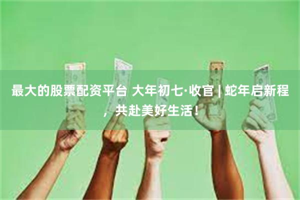 最大的股票配资平台 大年初七·收官 | 蛇年启新程，共赴美好生活！