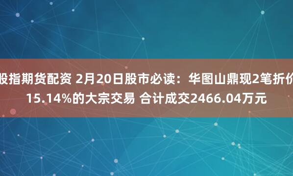 股指期货配资 2月20日股市必读：华图山鼎现2笔折价15.14%的大宗交易 合计成交2466.04万元